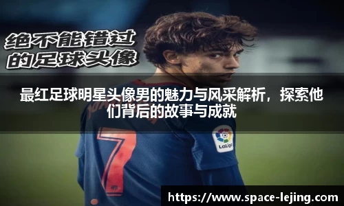 最红足球明星头像男的魅力与风采解析，探索他们背后的故事与成就